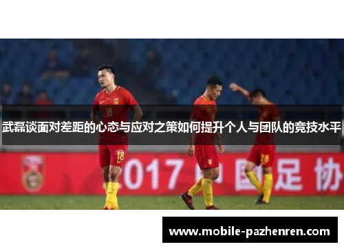 武磊谈面对差距的心态与应对之策如何提升个人与团队的竞技水平 武磊谈面对差距的心态与应对之策如何提升个人与团队的竞技水平