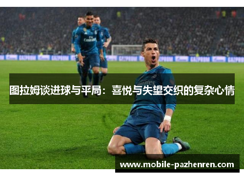 图拉姆谈进球与平局:喜悦与失望交织的复杂心情 图拉姆谈进球与平局:喜悦与失望交织的复杂心情