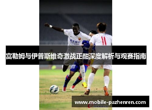 富勒姆与伊普斯维奇激战正酣深度解析与观赛指南 富勒姆与伊普斯维奇激战正酣深度解析与观赛指南
