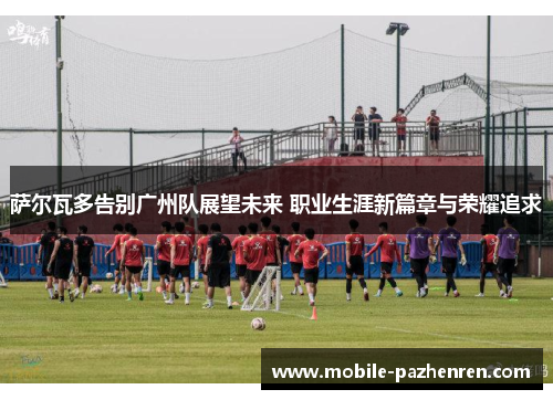 萨尔瓦多告别广州队展望未来 职业生涯新篇章与荣耀追求 萨尔瓦多告别广州队展望未来 职业生涯新篇章与荣耀追求