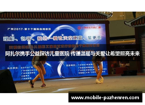 阿扎尔携手公益探访儿童医院 传递温暖与关爱让希望照亮未来 阿扎尔携手公益探访儿童医院 传递温暖与关爱让希望照亮未来