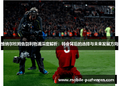 维纳尔杜姆告别利物浦深度解析：转会背后的选择与未来发展方向