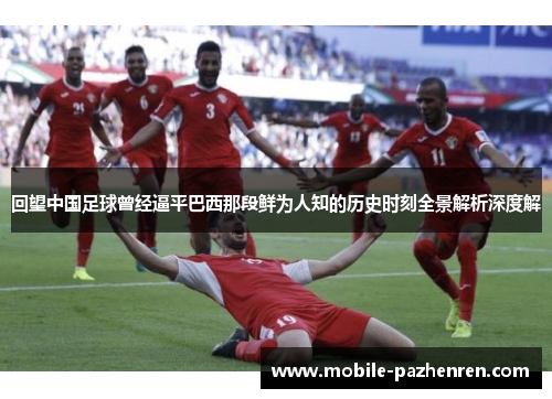 回望中国足球曾经逼平巴西那段鲜为人知的历史时刻全景解析深度解