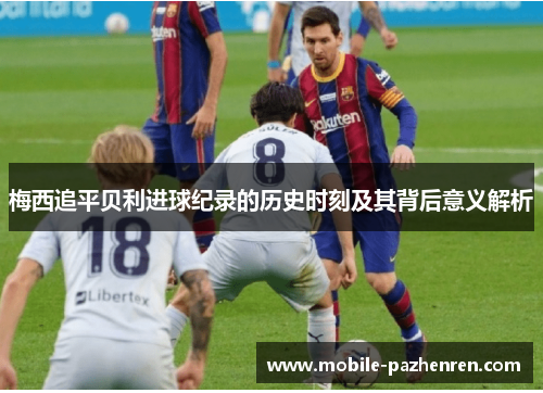 梅西追平贝利进球纪录的历史时刻及其背后意义解析