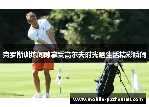 克罗斯训练间隙享受高尔夫时光晒生活精彩瞬间 克罗斯训练间隙享受高尔夫时光晒生活精彩瞬间