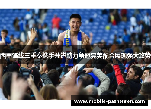 西甲锋线三重奏携手并进助力争冠完美配合展现强大攻势