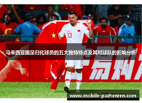 马来西亚国足归化球员的五大独特特点及其对球队的影响分析 马来西亚国足归化球员的五大独特特点及其对球队的影响分析