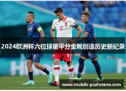2024欧洲杯六位球星平分金靴创造历史新纪录 2024欧洲杯六位球星平分金靴创造历史新纪录